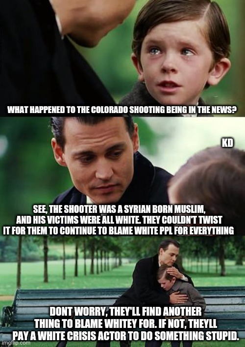 Whitey | WHAT HAPPENED TO THE COLORADO SHOOTING BEING IN THE NEWS? KD; SEE, THE SHOOTER WAS A SYRIAN BORN MUSLIM, AND HIS VICTIMS WERE ALL WHITE. THEY COULDN'T TWIST IT FOR THEM TO CONTINUE TO BLAME WHITE PPL FOR EVERYTHING; DONT WORRY, THEY'LL FIND ANOTHER THING TO BLAME WHITEY FOR. IF NOT, THEYLL PAY A WHITE CRISIS ACTOR TO DO SOMETHING STUPID. | image tagged in memes,finding neverland,white privilege,democrats,white people,shooting | made w/ Imgflip meme maker