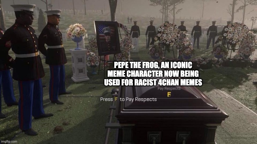 This is a huge F. F*ck you 4chan, you took away Pepe. | PEPE THE FROG, AN ICONIC MEME CHARACTER NOW BEING USED FOR RACIST 4CHAN MEMES | image tagged in press f to pay respects | made w/ Imgflip meme maker