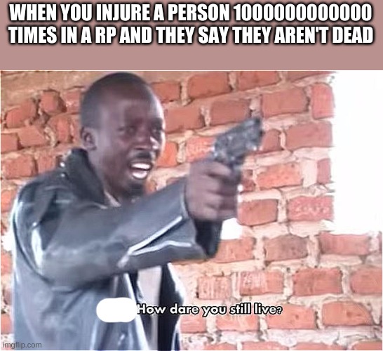 Just saying... | WHEN YOU INJURE A PERSON 1000000000000 TIMES IN A RP AND THEY SAY THEY AREN'T DEAD | image tagged in bitch how dare you still live | made w/ Imgflip meme maker