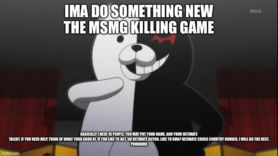 monokuma | IMA DO SOMETHING NEW
THE MSMG KILLING GAME; BASICALLY I NEED 16 PEOPLE. YOU MAY PUT YOUR NAME, AND YOUR ULTIMATE TALENT. IF YOU NEED HELP, THINK OF WHAT YOUR GOOD AT. IF YOU LIKE TO ACT, DO ULTIMATE ACTOR. LIKE TO RUN? ULTIMATE CROSS COUNTRY RUNNER. I WILL DO THE REST.
PUHIHUHU | image tagged in monokuma | made w/ Imgflip meme maker
