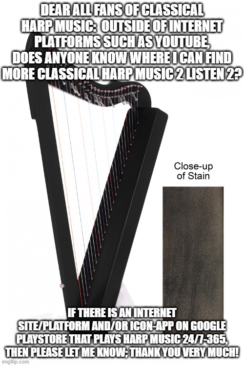 Black Harp 3 | DEAR ALL FANS OF CLASSICAL HARP MUSIC:  OUTSIDE OF INTERNET PLATFORMS SUCH AS YOUTUBE, DOES ANYONE KNOW WHERE I CAN FIND MORE CLASSICAL HARP MUSIC 2 LISTEN 2? IF THERE IS AN INTERNET SITE/PLATFORM AND/OR ICON-APP ON GOOGLE PLAYSTORE THAT PLAYS HARP MUSIC 24/7-365, THEN PLEASE LET ME KNOW; THANK YOU VERY MUCH! | image tagged in musical,instrument,strings,feminine,stained black,harp | made w/ Imgflip meme maker