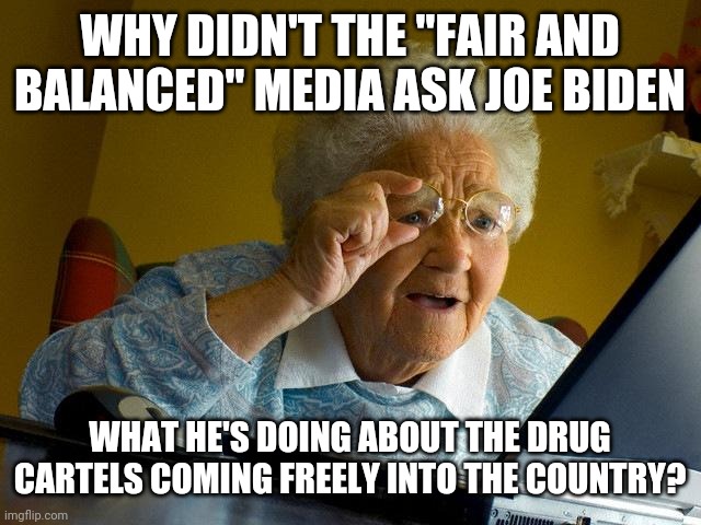 Coming into the country a mile down the border while joe Biden's "immigrants" are flooding the border. | WHY DIDN'T THE "FAIR AND BALANCED" MEDIA ASK JOE BIDEN; WHAT HE'S DOING ABOUT THE DRUG CARTELS COMING FREELY INTO THE COUNTRY? | image tagged in memes,grandma finds the internet | made w/ Imgflip meme maker