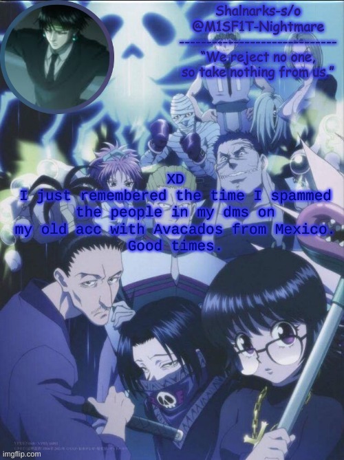 M1SF1T's Phantom Troupe temp | XD
I just remembered the time I spammed the people in my dms on my old acc with Avacados from Mexico.
Good times. | image tagged in m1sf1t's phantom troupe temp | made w/ Imgflip meme maker