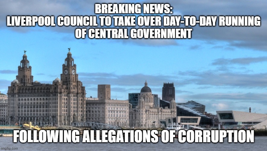 Liverpool | BREAKING NEWS:
LIVERPOOL COUNCIL TO TAKE OVER DAY-TO-DAY RUNNING
OF CENTRAL GOVERNMENT; FOLLOWING ALLEGATIONS OF CORRUPTION | image tagged in government corruption | made w/ Imgflip meme maker