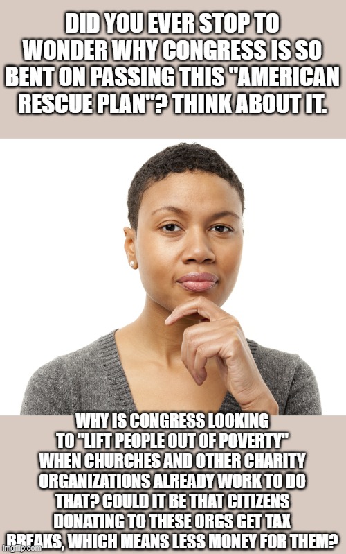 Possibly speculation, but just think about it. | DID YOU EVER STOP TO WONDER WHY CONGRESS IS SO BENT ON PASSING THIS "AMERICAN RESCUE PLAN"? THINK ABOUT IT. WHY IS CONGRESS LOOKING TO "LIFT PEOPLE OUT OF POVERTY" WHEN CHURCHES AND OTHER CHARITY ORGANIZATIONS ALREADY WORK TO DO THAT? COULD IT BE THAT CITIZENS DONATING TO THESE ORGS GET TAX BREAKS, WHICH MEANS LESS MONEY FOR THEM? | image tagged in memes,taxes,taxation is theft,charity,church,congress | made w/ Imgflip meme maker