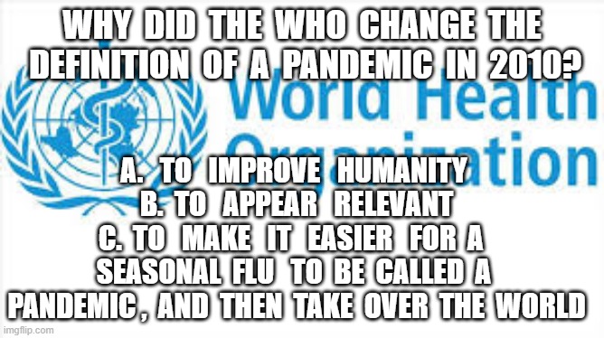 WHY  DID  THE  WHO  CHANGE  THE  DEFINITION  OF  A  PANDEMIC  IN  2010? A.   TO   IMPROVE   HUMANITY 
B.  TO   APPEAR   RELEVANT
C.  TO   MAKE   IT   EASIER   FOR  A   SEASONAL  FLU   TO  BE  CALLED  A  PANDEMIC ,  AND  THEN  TAKE  OVER  THE  WORLD | image tagged in plandemic,covid19,world health organization | made w/ Imgflip meme maker