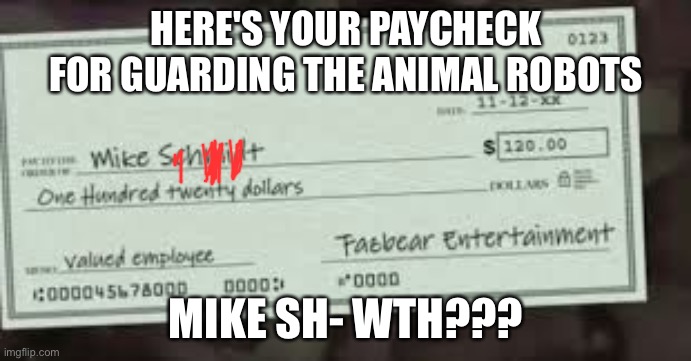 mike poo | HERE'S YOUR PAYCHECK FOR GUARDING THE ANIMAL ROBOTS; MIKE SH- WTH??? | image tagged in fnaf | made w/ Imgflip meme maker