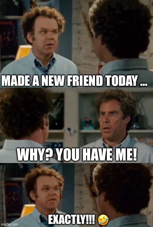 Need a new friend | MADE A NEW FRIEND TODAY ... WHY? YOU HAVE ME! EXACTLY!!! 🤣 | image tagged in friendship | made w/ Imgflip meme maker