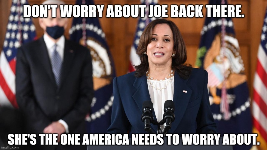 Kamala is the dems future. | DON'T WORRY ABOUT JOE BACK THERE. SHE'S THE ONE AMERICA NEEDS TO WORRY ABOUT. | image tagged in memes | made w/ Imgflip meme maker