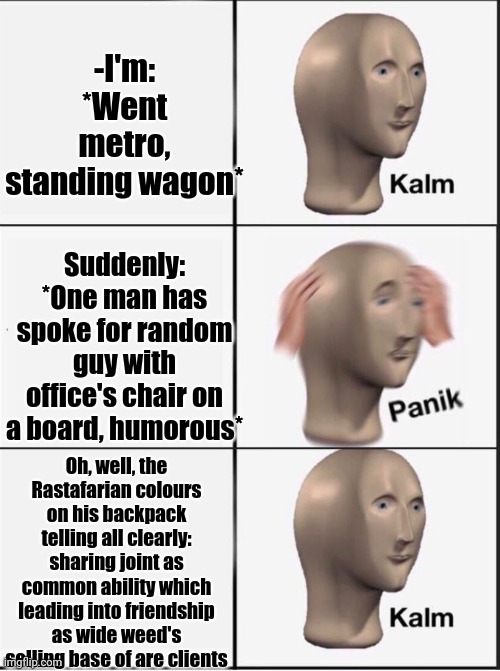 -Everywhere clouds. | -I'm: *Went metro, standing wagon*; Suddenly: *One man has spoke for random guy with office's chair on a board, humorous*; Oh, well, the Rastafarian colours on his backpack telling all clearly: sharing joint as common ability which leading into friendship as wide weed's selling base of are clients | image tagged in reverse kalm panik,rasta science teacher,smoke weed everyday,metro,happy tree friends,harry potter crazy | made w/ Imgflip meme maker