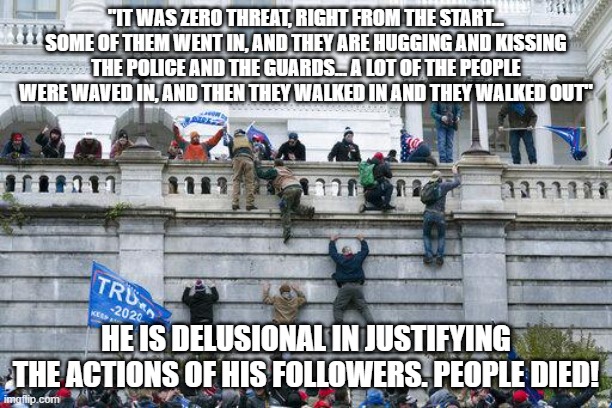 Jan. 6 2021 | "IT WAS ZERO THREAT, RIGHT FROM THE START... SOME OF THEM WENT IN, AND THEY ARE HUGGING AND KISSING THE POLICE AND THE GUARDS... A LOT OF THE PEOPLE WERE WAVED IN, AND THEN THEY WALKED IN AND THEY WALKED OUT"; HE IS DELUSIONAL IN JUSTIFYING THE ACTIONS OF HIS FOLLOWERS. PEOPLE DIED! | image tagged in jan 6 2021 | made w/ Imgflip meme maker