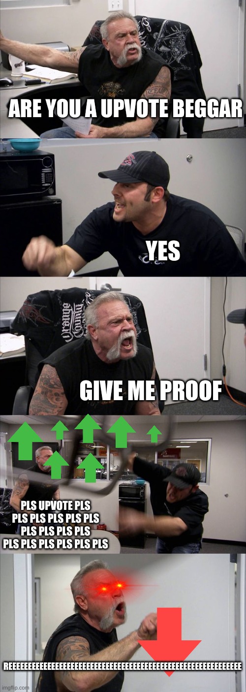 American Chopper Argument | ARE YOU A UPVOTE BEGGAR; YES; GIVE ME PROOF; PLS UPVOTE PLS PLS PLS PLS PLS PLS PLS PLS PLS PLS PLS PLS PLS PLS PLS PLS; REEEEEEEEEEEEEEEEEEEEEEEEEEEEEEEEEEEEEEEEEEEEEEEEEEEEEEEEEEEE | image tagged in memes,american chopper argument | made w/ Imgflip meme maker
