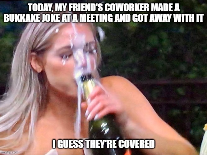 Messy Getaway | TODAY, MY FRIEND'S COWORKER MADE A BUKKAKE JOKE AT A MEETING AND GOT AWAY WITH IT; I GUESS THEY'RE COVERED | image tagged in bukkake | made w/ Imgflip meme maker