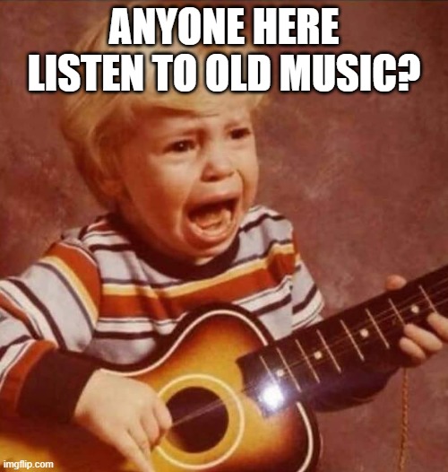 Probably not..... | ANYONE HERE LISTEN TO OLD MUSIC? | image tagged in guitar crying kid | made w/ Imgflip meme maker