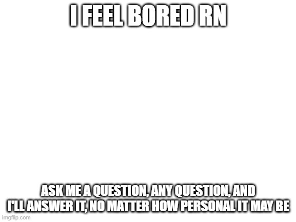 ask me cuz im bored | I FEEL BORED RN; ASK ME A QUESTION, ANY QUESTION, AND I'LL ANSWER IT, NO MATTER HOW PERSONAL IT MAY BE | image tagged in blank white template | made w/ Imgflip meme maker
