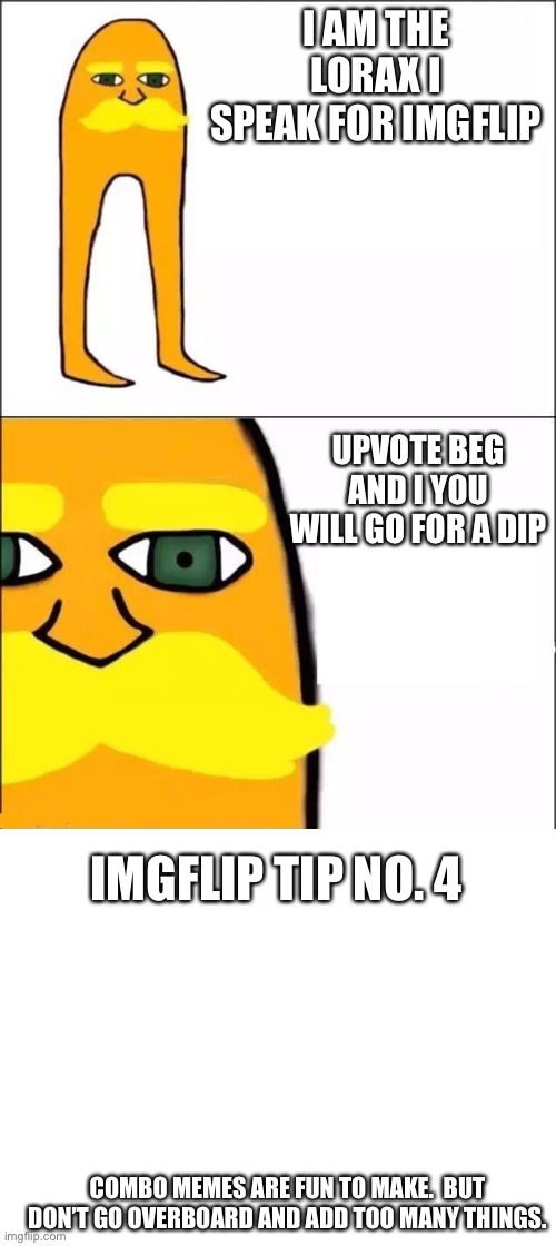 I AM THE LORAX I SPEAK FOR IMGFLIP; UPVOTE BEG AND I YOU WILL GO FOR A DIP; IMGFLIP TIP NO. 4; COMBO MEMES ARE FUN TO MAKE.  BUT DON’T GO OVERBOARD AND ADD TOO MANY THINGS. | image tagged in the lorax,blank white template,imgflip tips | made w/ Imgflip meme maker