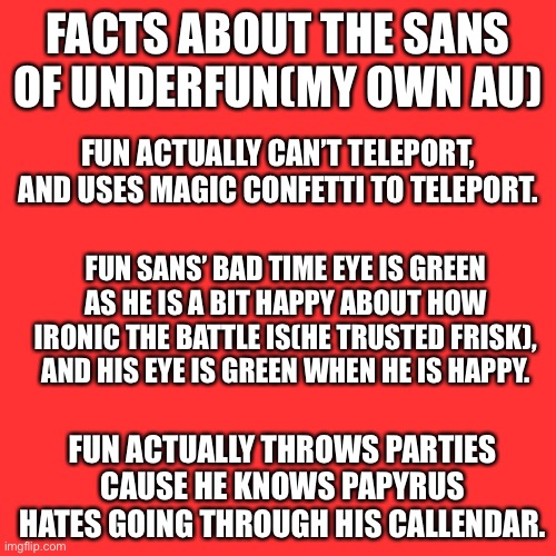 Blank Transparent Square Meme | FACTS ABOUT THE SANS OF UNDERFUN(MY OWN AU); FUN ACTUALLY CAN’T TELEPORT, AND USES MAGIC CONFETTI TO TELEPORT. FUN SANS’ BAD TIME EYE IS GREEN AS HE IS A BIT HAPPY ABOUT HOW IRONIC THE BATTLE IS(HE TRUSTED FRISK), AND HIS EYE IS GREEN WHEN HE IS HAPPY. FUN ACTUALLY THROWS PARTIES CAUSE HE KNOWS PAPYRUS HATES GOING THROUGH HIS CALLENDAR. | image tagged in memes,blank transparent square | made w/ Imgflip meme maker