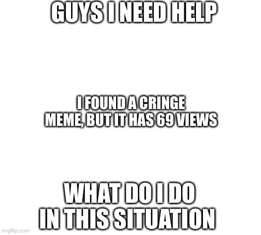 GUYS I NEED HELP; I FOUND A CRINGE MEME, BUT IT HAS 69 VIEWS; WHAT DO I DO IN THIS SITUATION | image tagged in something s wrong | made w/ Imgflip meme maker