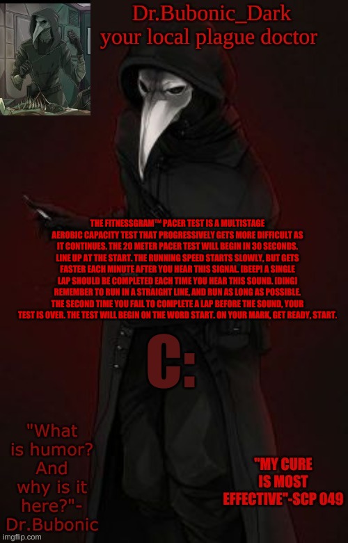 The FitnessGram™ Pacer Test is a multistage aerobic capacity test that progressively gets more difficult as it continues. The 20 | THE FITNESSGRAM™ PACER TEST IS A MULTISTAGE AEROBIC CAPACITY TEST THAT PROGRESSIVELY GETS MORE DIFFICULT AS IT CONTINUES. THE 20 METER PACER TEST WILL BEGIN IN 30 SECONDS. LINE UP AT THE START. THE RUNNING SPEED STARTS SLOWLY, BUT GETS FASTER EACH MINUTE AFTER YOU HEAR THIS SIGNAL. [BEEP] A SINGLE LAP SHOULD BE COMPLETED EACH TIME YOU HEAR THIS SOUND. [DING] REMEMBER TO RUN IN A STRAIGHT LINE, AND RUN AS LONG AS POSSIBLE. THE SECOND TIME YOU FAIL TO COMPLETE A LAP BEFORE THE SOUND, YOUR TEST IS OVER. THE TEST WILL BEGIN ON THE WORD START. ON YOUR MARK, GET READY, START. C: | image tagged in bubonic boi | made w/ Imgflip meme maker