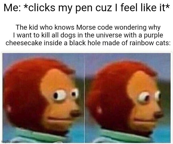Monkey Puppet Meme | Me: *clicks my pen cuz I feel like it*; The kid who knows Morse code wondering why I want to kill all dogs in the universe with a purple cheesecake inside a black hole made of rainbow cats: | image tagged in memes,monkey puppet | made w/ Imgflip meme maker