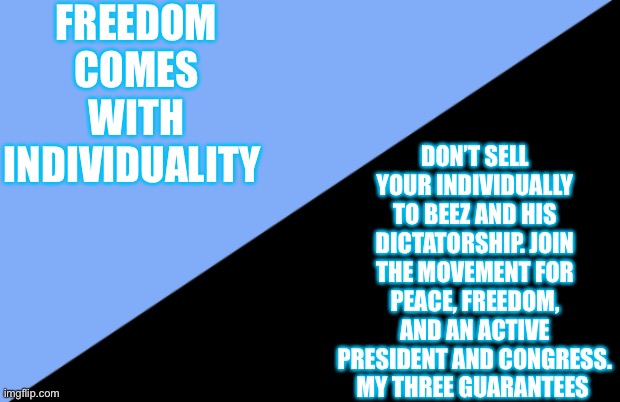 Freedom And Peace | FREEDOM COMES WITH INDIVIDUALITY; DON’T SELL YOUR INDIVIDUALLY TO BEEZ AND HIS DICTATORSHIP. JOIN THE MOVEMENT FOR PEACE, FREEDOM, AND AN ACTIVE PRESIDENT AND CONGRESS. MY THREE GUARANTEES | image tagged in anarcho individualism | made w/ Imgflip meme maker