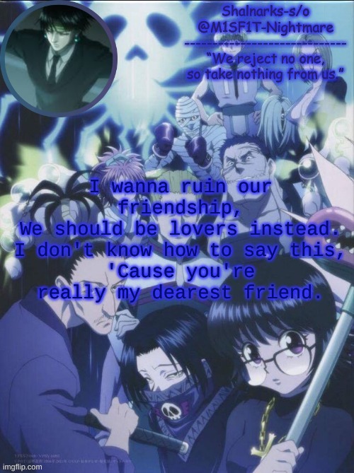 M1SF1T's Phantom Troupe temp | I wanna ruin our friendship,
We should be lovers instead.
I don't know how to say this,
'Cause you're really my dearest friend. | image tagged in m1sf1t's phantom troupe temp | made w/ Imgflip meme maker