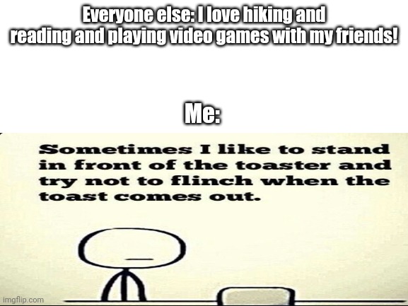 Everyone else: I love hiking and reading and playing video games with my friends! Me: | image tagged in blank white template | made w/ Imgflip meme maker