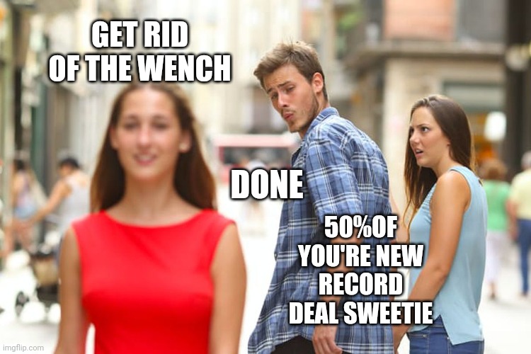 Distracted Boyfriend | GET RID OF THE WENCH; DONE; 50%OF YOU'RE NEW RECORD DEAL SWEETIE | image tagged in memes,distracted boyfriend | made w/ Imgflip meme maker