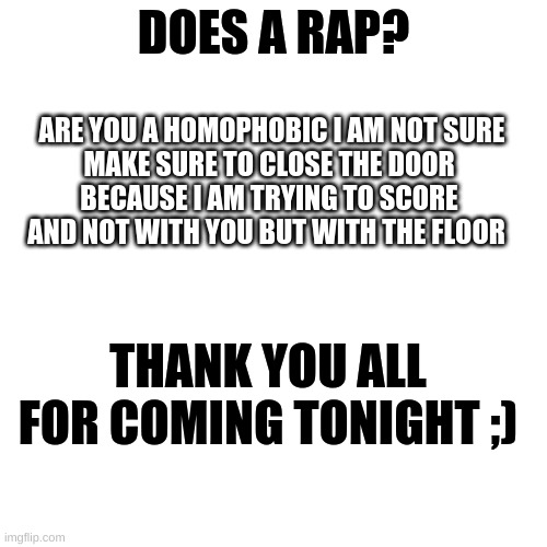 yes sir :D | DOES A RAP? ARE YOU A HOMOPHOBIC I AM NOT SURE
MAKE SURE TO CLOSE THE DOOR
BECAUSE I AM TRYING TO SCORE
AND NOT WITH YOU BUT WITH THE FLOOR; THANK YOU ALL FOR COMING TONIGHT ;) | image tagged in yes sir,but actualy no | made w/ Imgflip meme maker