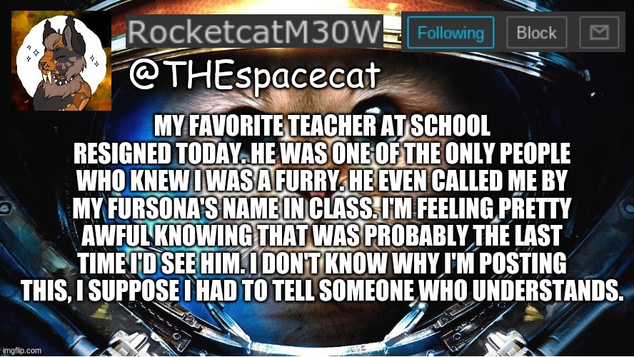 Thanks for reading, I guess. | MY FAVORITE TEACHER AT SCHOOL RESIGNED TODAY. HE WAS ONE OF THE ONLY PEOPLE WHO KNEW I WAS A FURRY. HE EVEN CALLED ME BY MY FURSONA'S NAME IN CLASS. I'M FEELING PRETTY AWFUL KNOWING THAT WAS PROBABLY THE LAST TIME I'D SEE HIM. I DON'T KNOW WHY I'M POSTING THIS, I SUPPOSE I HAD TO TELL SOMEONE WHO UNDERSTANDS. | image tagged in rocketcatm30w announcement template | made w/ Imgflip meme maker