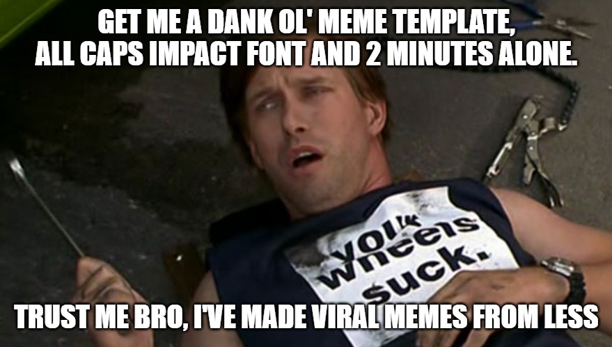 last stupid meme... I feel real guilty after 2 or 6. YouTube link in comments if you don't get reference | GET ME A DANK OL' MEME TEMPLATE, ALL CAPS IMPACT FONT AND 2 MINUTES ALONE. TRUST ME BRO, I'VE MADE VIRAL MEMES FROM LESS | image tagged in half baked,trust me,memes,funny,front page,macgyver | made w/ Imgflip meme maker