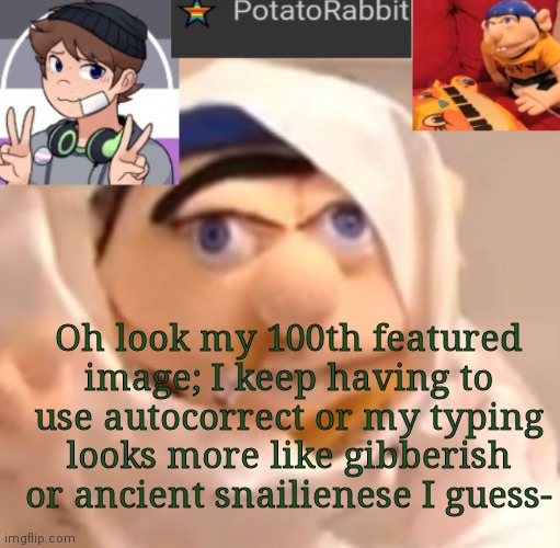 N idk | Oh look my 100th featured image; I keep having to use autocorrect or my typing looks more like gibberish or ancient snailienese I guess- | image tagged in potatorabbit announcement template | made w/ Imgflip meme maker