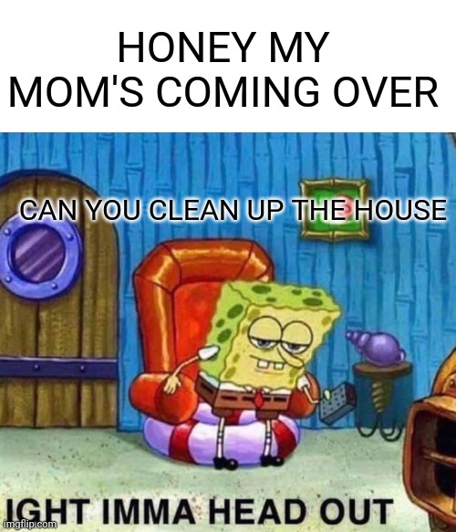 Spongebob Ight Imma Head Out | HONEY MY MOM'S COMING OVER; CAN YOU CLEAN UP THE HOUSE | image tagged in memes,spongebob ight imma head out | made w/ Imgflip meme maker