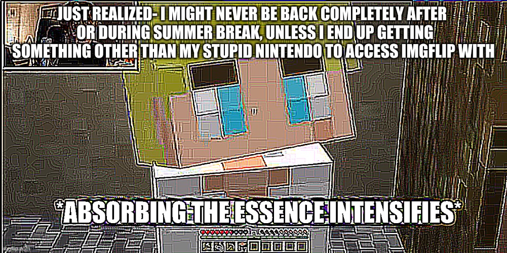 I almost forgot I might have to leave this place a lot earlier than I wanted to. | JUST REALIZED- I MIGHT NEVER BE BACK COMPLETELY AFTER 
 OR DURING SUMMER BREAK, UNLESS I END UP GETTING SOMETHING OTHER THAN MY STUPID NINTENDO TO ACCESS IMGFLIP WITH | image tagged in absorbing the essence intensifies | made w/ Imgflip meme maker