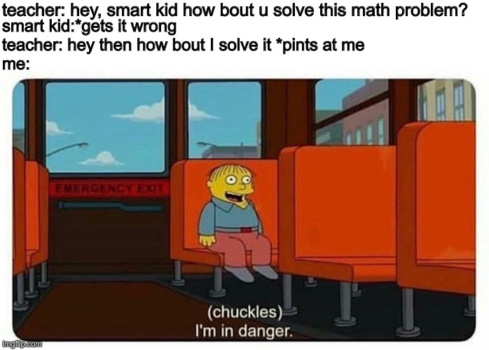 OH NO | teacher: hey, smart kid how bout u solve this math problem? smart kid:*gets it wrong 
teacher: hey then how bout I solve it *pints at me
me: | image tagged in ralph in danger | made w/ Imgflip meme maker