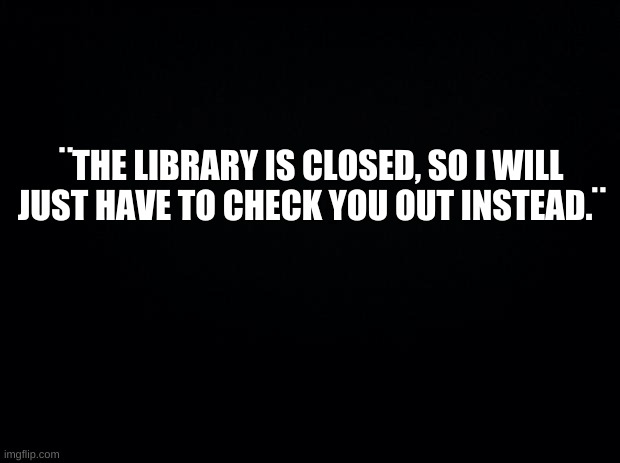 I can read you like a book- |  ¨THE LIBRARY IS CLOSED, SO I WILL JUST HAVE TO CHECK YOU OUT INSTEAD.¨ | image tagged in books,library | made w/ Imgflip meme maker