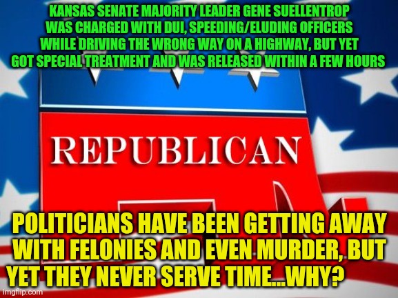 Republican Party | KANSAS SENATE MAJORITY LEADER GENE SUELLENTROP WAS CHARGED WITH DUI, SPEEDING/ELUDING OFFICERS WHILE DRIVING THE WRONG WAY ON A HIGHWAY, BUT YET GOT SPECIAL TREATMENT AND WAS RELEASED WITHIN A FEW HOURS; POLITICIANS HAVE BEEN GETTING AWAY WITH FELONIES AND EVEN MURDER, BUT YET THEY NEVER SERVE TIME...WHY? | image tagged in republican party | made w/ Imgflip meme maker