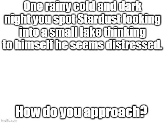 Blank White Template | One rainy cold and dark night you spot Stardust looking into a small lake thinking to himself he seems distressed. How do you approach? | image tagged in blank white template | made w/ Imgflip meme maker