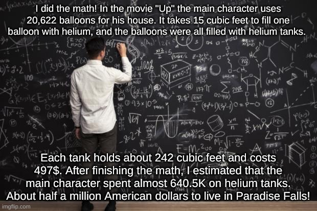 The Math of the Movie "Up." (Not checked) | I did the math! In the movie "Up" the main character uses 20,622 balloons for his house. It takes 15 cubic feet to fill one balloon with helium, and the balloons were all filled with helium tanks. Each tank holds about 242 cubic feet and costs 497$. After finishing the math, I estimated that the main character spent almost 640.5K on helium tanks. About half a million American dollars to live in Paradise Falls! | image tagged in math | made w/ Imgflip meme maker