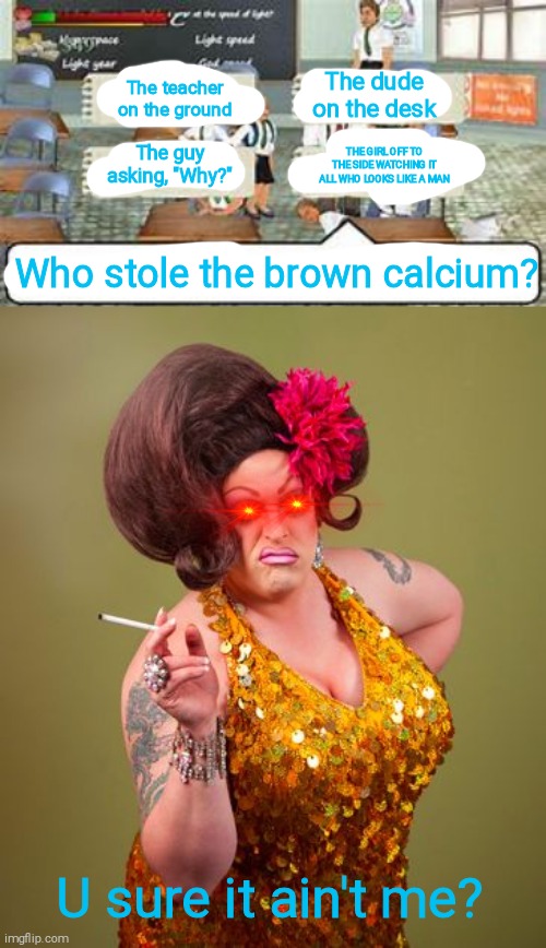 Brown calcium theft | The dude on the desk; The teacher on the ground; The guy asking, "Why?"; THE GIRL OFF TO THE SIDE WATCHING IT ALL WHO LOOKS LIKE A MAN; Who stole the brown calcium? U sure it ain't me? | image tagged in school days question,drag queeny | made w/ Imgflip meme maker