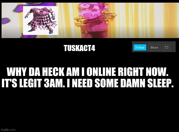Tusk act 4 announcement | WHY DA HECK AM I ONLINE RIGHT NOW. IT'S LEGIT 3AM. I NEED SOME DAMN SLEEP. | image tagged in tusk act 4 announcement | made w/ Imgflip meme maker