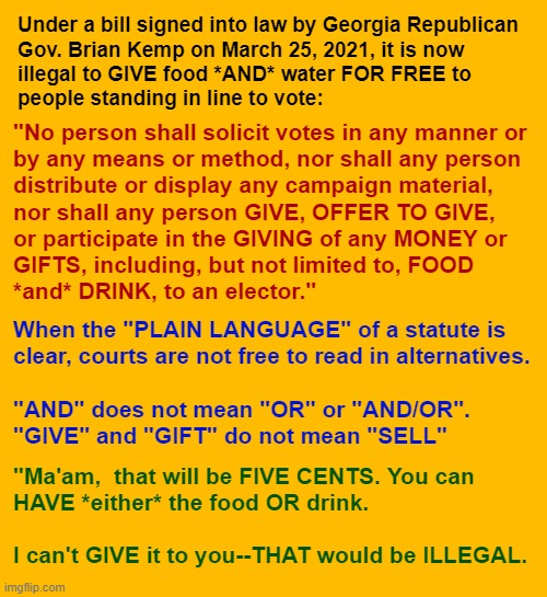 Don't you just HATE it when somebody actually REMEMBERS something they taught in LAW SCHOOL?? | Under a bill signed into law by Georgia Republican
Gov. Brian Kemp on March 25, 2021, it is now
illegal to GIVE food *AND* water FOR FREE to
people standing in line to vote:; "No person shall solicit votes in any manner or
by any means or method, nor shall any person
distribute or display any campaign material,
nor shall any person GIVE, OFFER TO GIVE,
or participate in the GIVING of any MONEY or
GIFTS, including, but not limited to, FOOD
*and* DRINK, to an elector."; When the "PLAIN LANGUAGE" of a statute is
clear, courts are not free to read in alternatives.
 
"AND" does not mean "OR" or "AND/OR".

"GIVE" and "GIFT" do not mean "SELL"; "Ma'am,  that will be FIVE CENTS. You can
HAVE *either* the food OR drink.
 
I can't GIVE it to you--THAT would be ILLEGAL. | image tagged in georgia,elections,voter suppression,rick75230,disenfranchise voters | made w/ Imgflip meme maker