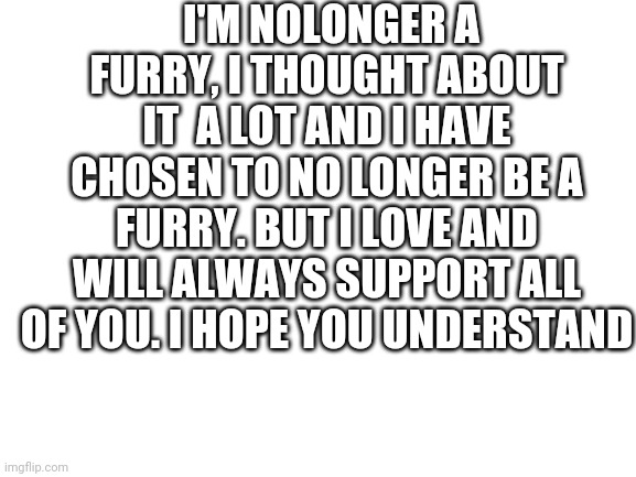 News | I'M NOLONGER A FURRY, I THOUGHT ABOUT IT  A LOT AND I HAVE CHOSEN TO NO LONGER BE A FURRY. BUT I LOVE AND WILL ALWAYS SUPPORT ALL OF YOU. I HOPE YOU UNDERSTAND | image tagged in furry,news | made w/ Imgflip meme maker