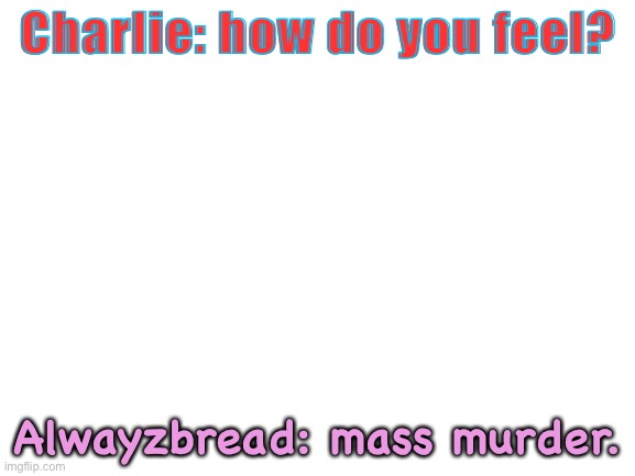 He feels like committing mass die on others | Charlie: how do you feel? Alwayzbread: mass murder. | image tagged in blank white template | made w/ Imgflip meme maker
