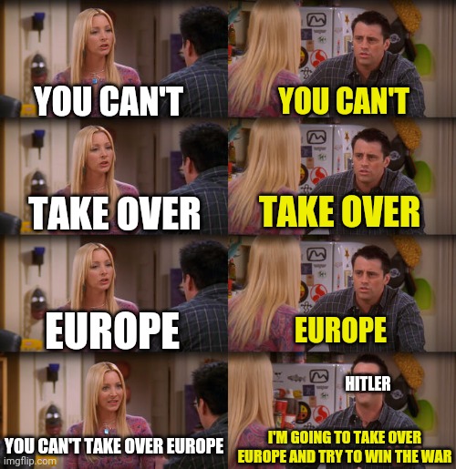 I'm seriously running out of ideas | YOU CAN'T; YOU CAN'T; TAKE OVER; TAKE OVER; EUROPE; EUROPE; HITLER; YOU CAN'T TAKE OVER EUROPE; I'M GOING TO TAKE OVER EUROPE AND TRY TO WIN THE WAR | image tagged in joey repeat after me,world war 2 | made w/ Imgflip meme maker