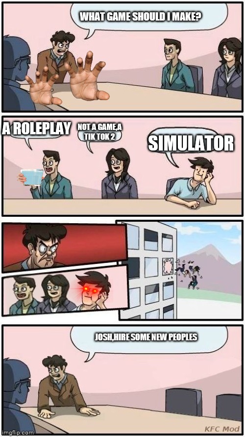 Boardroom Meeting Suggestion 3 | WHAT GAME SHOULD I MAKE? A ROLEPLAY; NOT A GAME,A TIK TOK 2; SIMULATOR; JOSH,HIRE SOME NEW PEOPLES | image tagged in boardroom meeting suggestion 3 | made w/ Imgflip meme maker