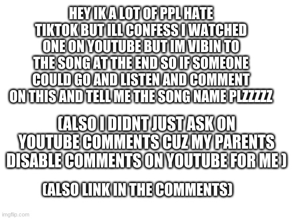 Blank White Template | HEY IK A LOT OF PPL HATE TIKTOK BUT ILL CONFESS I WATCHED ONE ON YOUTUBE BUT IM VIBIN TO THE SONG AT THE END SO IF SOMEONE COULD GO AND LISTEN AND COMMENT ON THIS AND TELL ME THE SONG NAME PLZZZZZ; (ALSO I DIDNT JUST ASK ON YOUTUBE COMMENTS CUZ MY PARENTS DISABLE COMMENTS ON YOUTUBE FOR ME ); (ALSO LINK IN THE COMMENTS) | image tagged in blank white template,help,plz | made w/ Imgflip meme maker