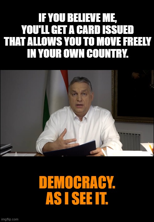 Orbán Viktor | IF YOU BELIEVE ME,
YOU'LL GET A CARD ISSUED
THAT ALLOWS YOU TO MOVE FREELY
IN YOUR OWN COUNTRY. DEMOCRACY.
AS I SEE IT. | image tagged in orb n viktor,hungary,democracy,tyranny,covid19 | made w/ Imgflip meme maker