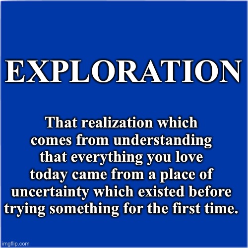 Exploration | EXPLORATION; That realization which comes from understanding that everything you love
today came from a place of uncertainty which existed before trying something for the first time. | image tagged in change,exploration,adventure | made w/ Imgflip meme maker