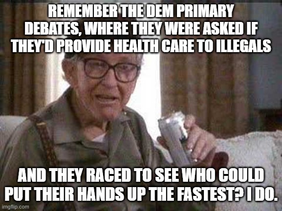 Grumpy old Man | REMEMBER THE DEM PRIMARY DEBATES, WHERE THEY WERE ASKED IF THEY'D PROVIDE HEALTH CARE TO ILLEGALS AND THEY RACED TO SEE WHO COULD PUT THEIR  | image tagged in grumpy old man | made w/ Imgflip meme maker